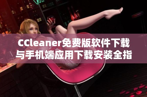 CCleaner免费版软件下载与手机端应用下载安装全指南