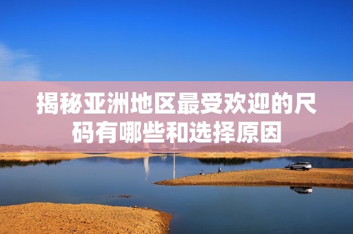 揭秘亚洲地区最受欢迎的尺码有哪些和选择原因