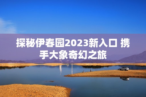 探秘伊春园2023新入口 携手大象奇幻之旅