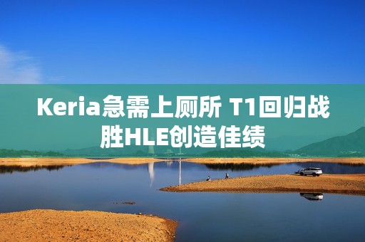 Keria急需上厕所 T1回归战胜HLE创造佳绩