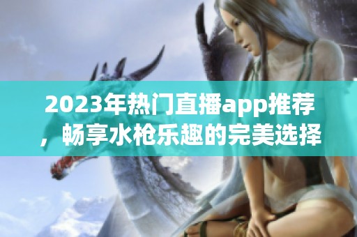 2023年热门直播app推荐，畅享水枪乐趣的完美选择