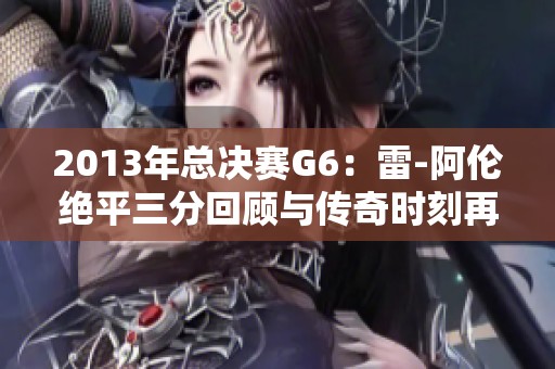 2013年总决赛G6：雷-阿伦绝平三分回顾与传奇时刻再现