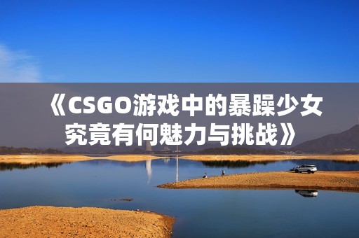 《CSGO游戏中的暴躁少女究竟有何魅力与挑战》