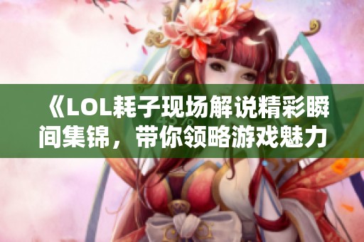 《LOL耗子现场解说精彩瞬间集锦，带你领略游戏魅力》