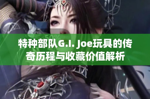 特种部队G.I. Joe玩具的传奇历程与收藏价值解析