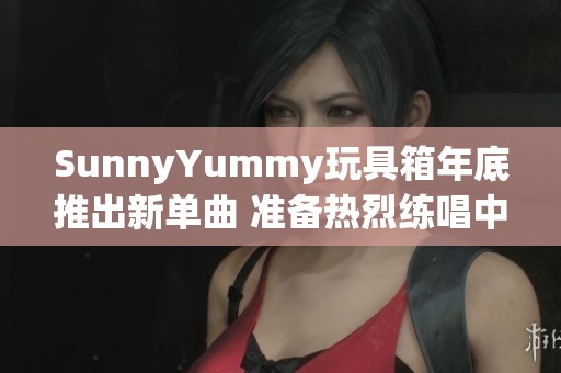 SunnyYummy玩具箱年底推出新单曲 准备热烈练唱中