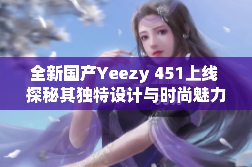 全新国产Yeezy 451上线 探秘其独特设计与时尚魅力