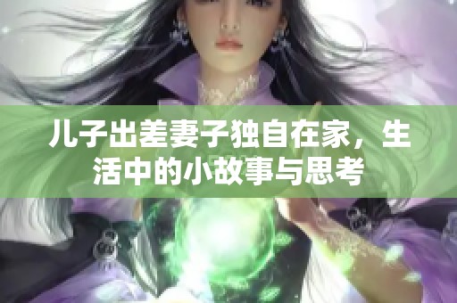 儿子出差妻子独自在家，生活中的小故事与思考