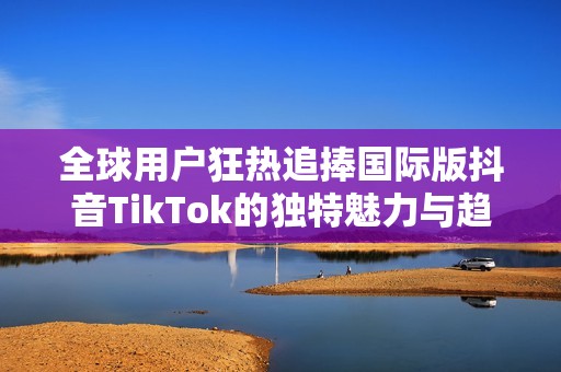 全球用户狂热追捧国际版抖音TikTok的独特魅力与趋势分析