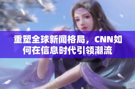 重塑全球新闻格局，CNN如何在信息时代引领潮流