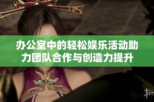 办公室中的轻松娱乐活动助力团队合作与创造力提升