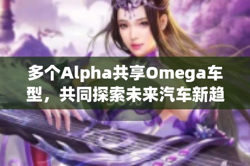 多个Alpha共享Omega车型，共同探索未来汽车新趋势