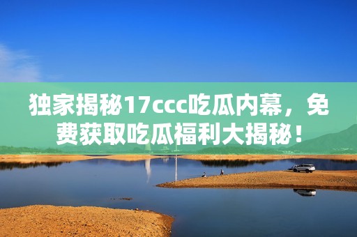 独家揭秘17ccc吃瓜内幕，免费获取吃瓜福利大揭秘！