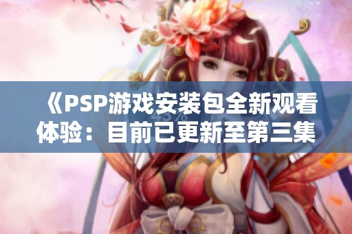 《PSP游戏安装包全新观看体验：目前已更新至第三集》