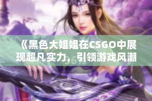 《黑色大姐姐在CSGO中展现超凡实力，引领游戏风潮》