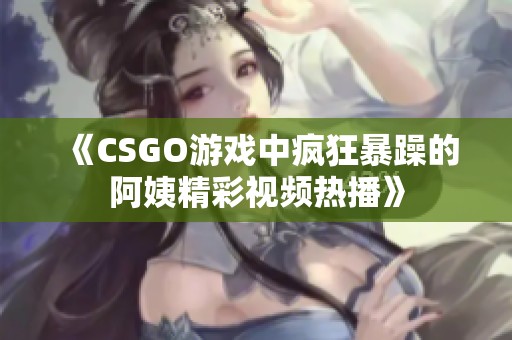 《CSGO游戏中疯狂暴躁的阿姨精彩视频热播》