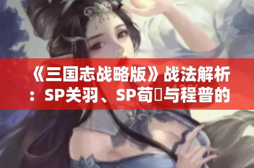 《三国志战略版》战法解析：SP关羽、SP荀彧与程普的三势阵搭配推荐