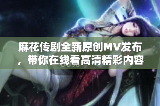 麻花传剧全新原创MV发布，带你在线看高清精彩内容