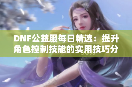 DNF公益服每日精选：提升角色控制技能的实用技巧分享