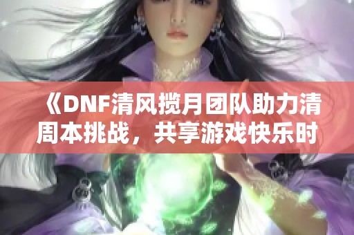 《DNF清风揽月团队助力清周本挑战，共享游戏快乐时光》