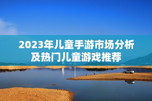 2023年儿童手游市场分析及热门儿童游戏推荐