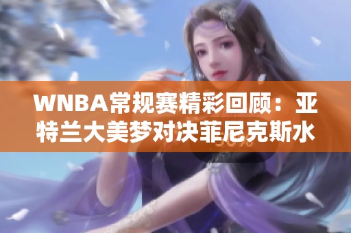 WNBA常规赛精彩回顾：亚特兰大美梦对决菲尼克斯水星第二节表现分析