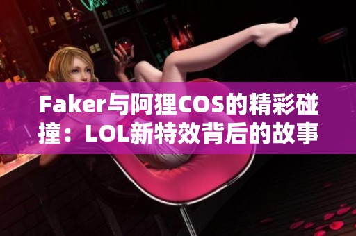 Faker与阿狸COS的精彩碰撞：LOL新特效背后的故事揭秘