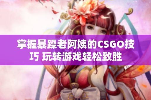 掌握暴躁老阿姨的CSGO技巧 玩转游戏轻松致胜