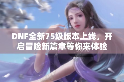 DNF全新75级版本上线，开启冒险新篇章等你来体验