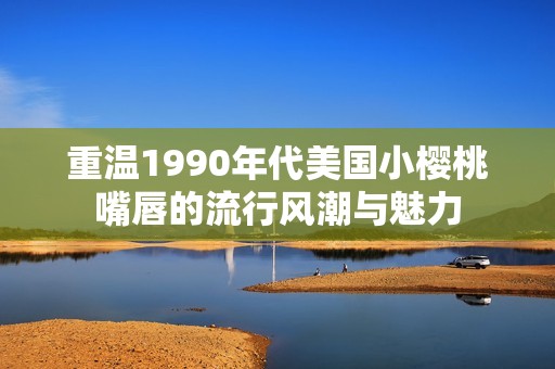 重温1990年代美国小樱桃嘴唇的流行风潮与魅力