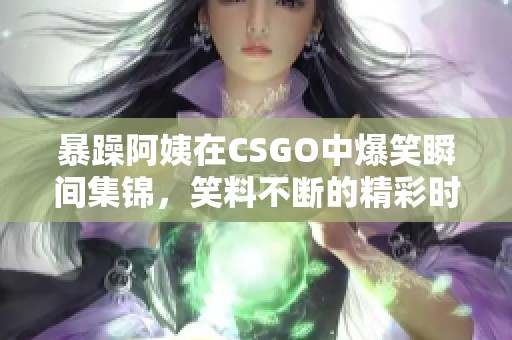 暴躁阿姨在CSGO中爆笑瞬间集锦，笑料不断的精彩时刻