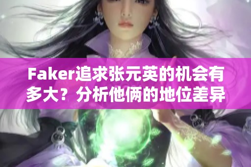 Faker追求张元英的机会有多大？分析他俩的地位差异