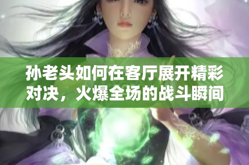 孙老头如何在客厅展开精彩对决，火爆全场的战斗瞬间分享