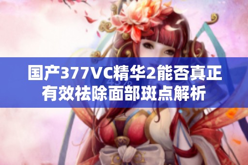 国产377VC精华2能否真正有效祛除面部斑点解析