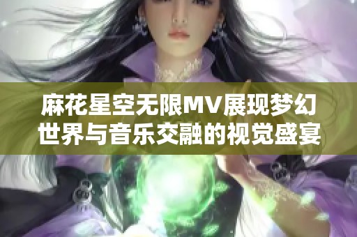 麻花星空无限MV展现梦幻世界与音乐交融的视觉盛宴