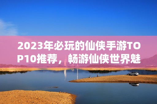 2023年必玩的仙侠手游TOP10推荐，畅游仙侠世界魅力无穷