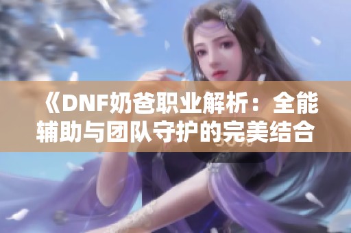 《DNF奶爸职业解析：全能辅助与团队守护的完美结合》