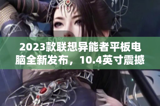 2023款联想异能者平板电脑全新发布，10.4英寸震撼体验等你来享受