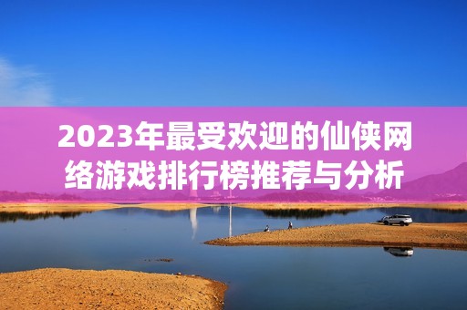 2023年最受欢迎的仙侠网络游戏排行榜推荐与分析