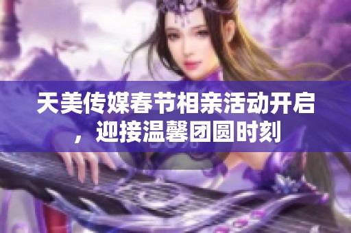 天美传媒春节相亲活动开启，迎接温馨团圆时刻