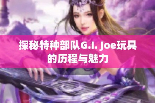 探秘特种部队G.I. Joe玩具的历程与魅力