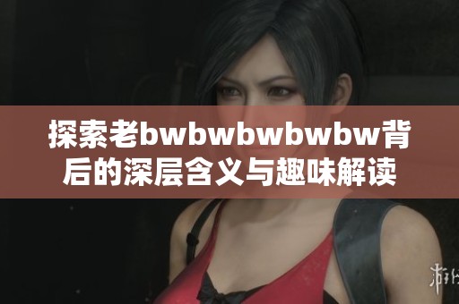 探索老bwbwbwbwbw背后的深层含义与趣味解读