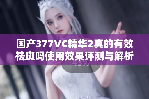 国产377VC精华2真的有效祛斑吗使用效果评测与解析