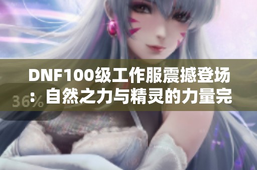 DNF100级工作服震撼登场：自然之力与精灵的力量完美融合