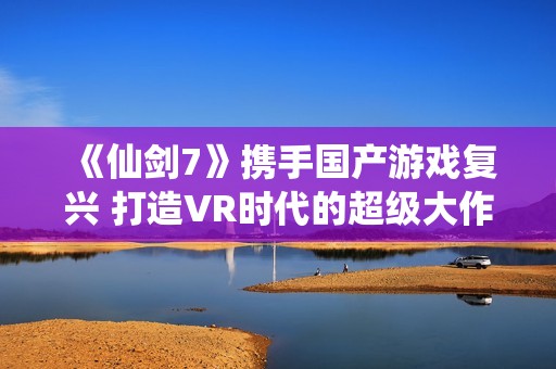 《仙剑7》携手国产游戏复兴 打造VR时代的超级大作