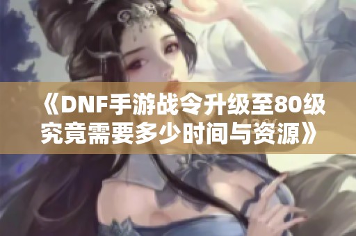 《DNF手游战令升级至80级究竟需要多少时间与资源》