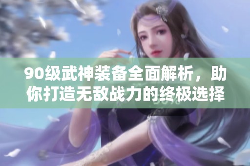 90级武神装备全面解析，助你打造无敌战力的终极选择指南