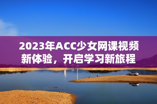 2023年ACC少女网课视频新体验，开启学习新旅程