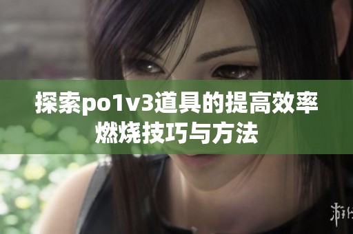 探索po1v3道具的提高效率燃烧技巧与方法