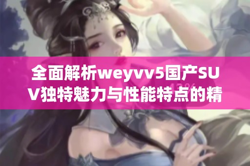 全面解析weyvv5国产SUV独特魅力与性能特点的精彩视频